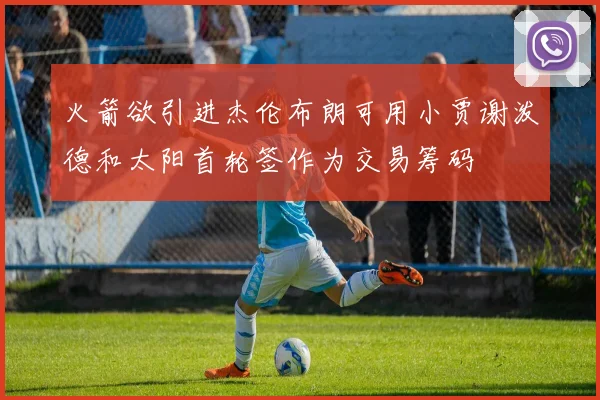 火箭欲引进杰伦布朗可用小贾谢泼德和太阳首轮签作为交易筹码