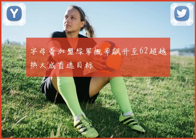 字母哥加盟绿军概率飙升至62超越热火成首选目标