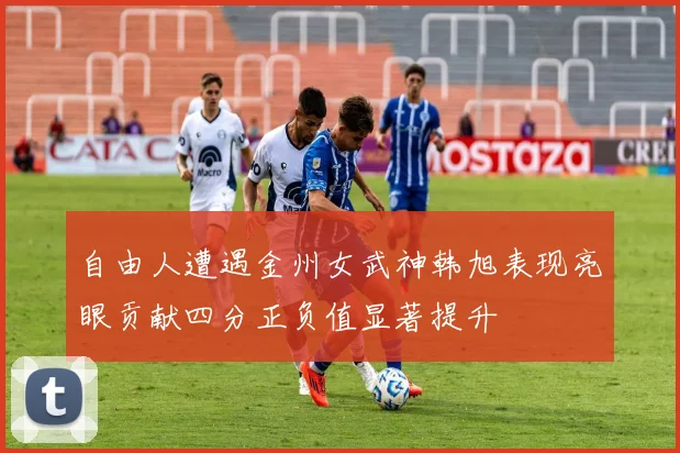 自由人遭遇金州女武神韩旭表现亮眼贡献四分正负值显著提升