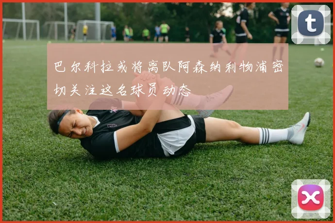 巴尔科拉或将离队阿森纳利物浦密切关注这名球员动态