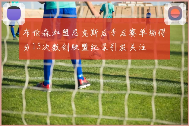 布伦森加盟尼克斯后季后赛单场得分15次数创联盟纪录引发关注