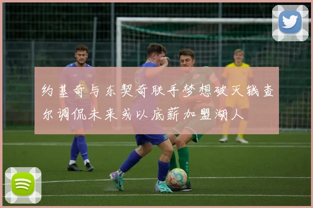 约基奇与东契奇联手梦想破灭钱查尔调侃未来或以底薪加盟湖人