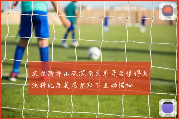 皮尔斯评论双探花关系是否值得关注科比与奥尼尔私下互动揭秘