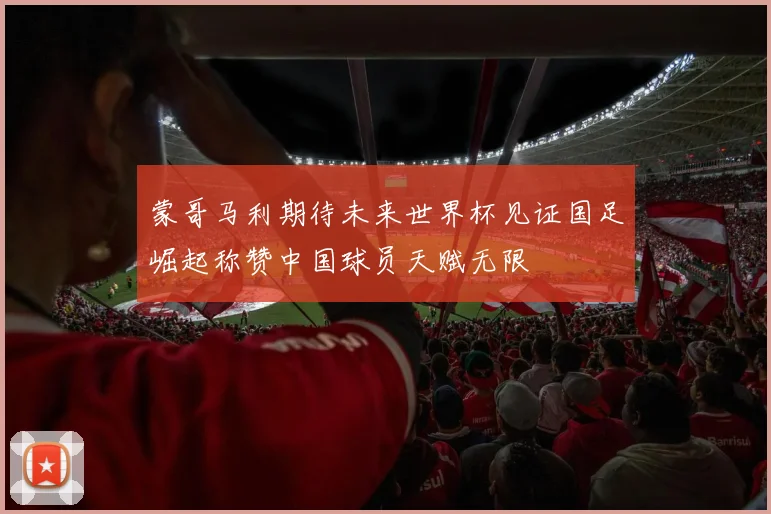 蒙哥马利期待未来世界杯见证国足崛起称赞中国球员天赋无限