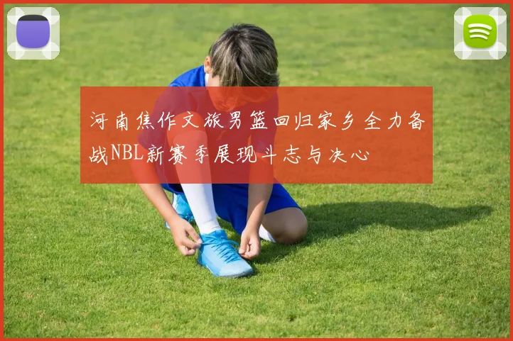 河南焦作文旅男篮回归家乡全力备战NBL新赛季展现斗志与决心