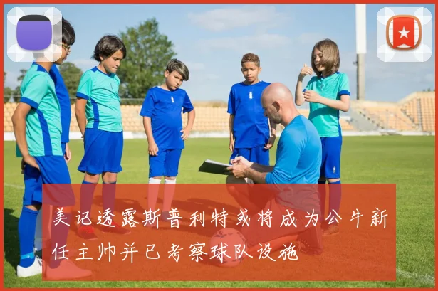 美记透露斯普利特或将成为公牛新任主帅并已考察球队设施