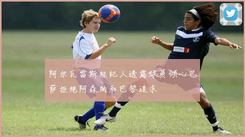 阿尔瓦雷斯经纪人透露球员倾心巴萨拒绝阿森纳和巴黎追求