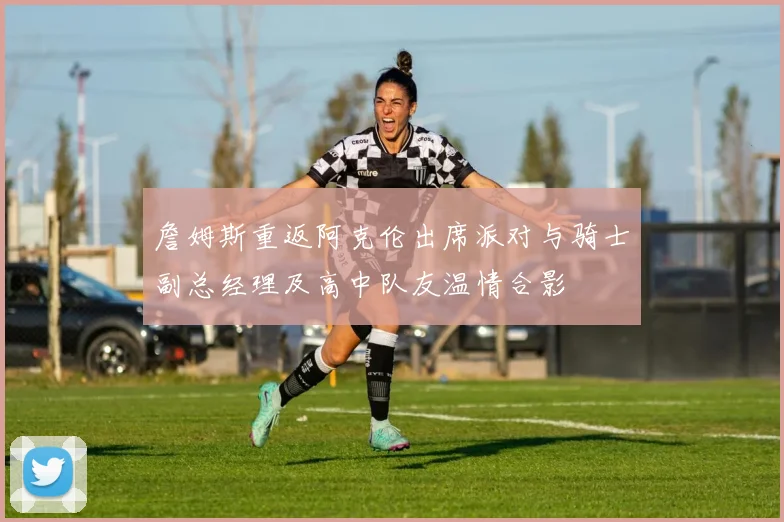 詹姆斯重返阿克伦出席派对与骑士副总经理及高中队友温情合影