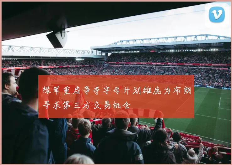 绿军重启争夺字母计划雄鹿为布朗寻求第三方交易机会