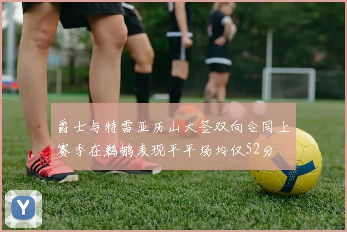 爵士与特雷亚历山大签双向合同上赛季在鹈鹕表现平平场均仅52分