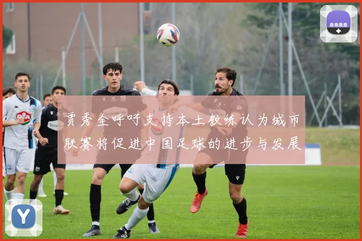 贾秀全呼吁支持本土教练认为城市联赛将促进中国足球的进步与发展