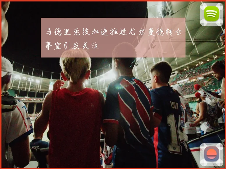 马德里竞技加速推进尤尔曼德转会事宜引发关注