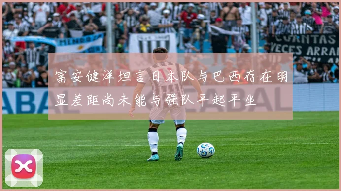 富安健洋坦言日本队与巴西存在明显差距尚未能与强队平起平坐