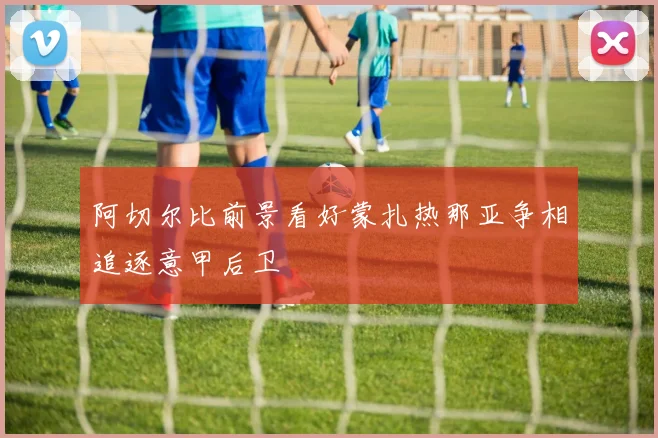 阿切尔比前景看好蒙扎热那亚争相追逐意甲后卫