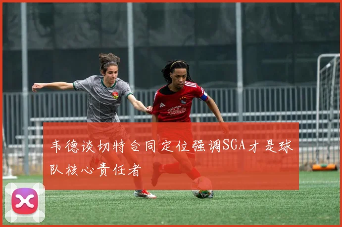 韦德谈切特合同定位强调SGA才是球队核心责任者