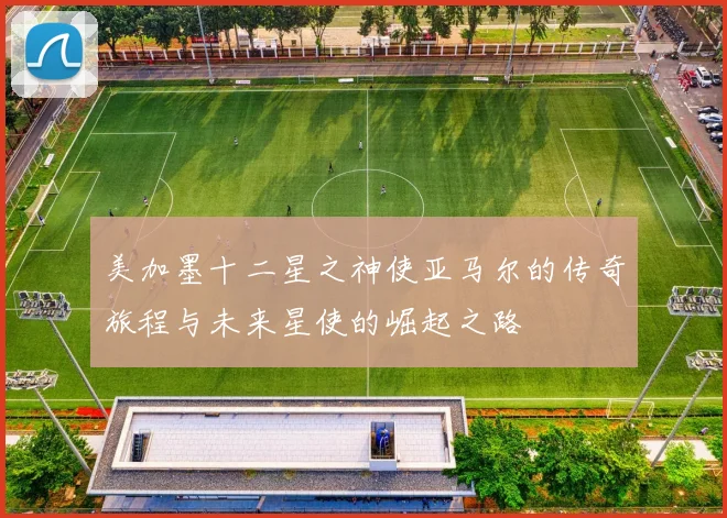 美加墨十二星之神使亚马尔的传奇旅程与未来星使的崛起之路
