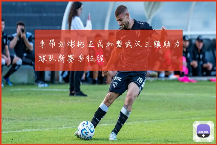 李昂刘彬彬正式加盟武汉三镇助力球队新赛季征程
