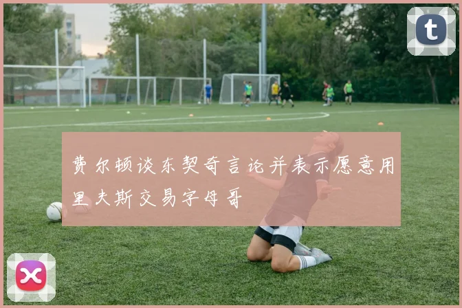 费尔顿谈东契奇言论并表示愿意用里夫斯交易字母哥