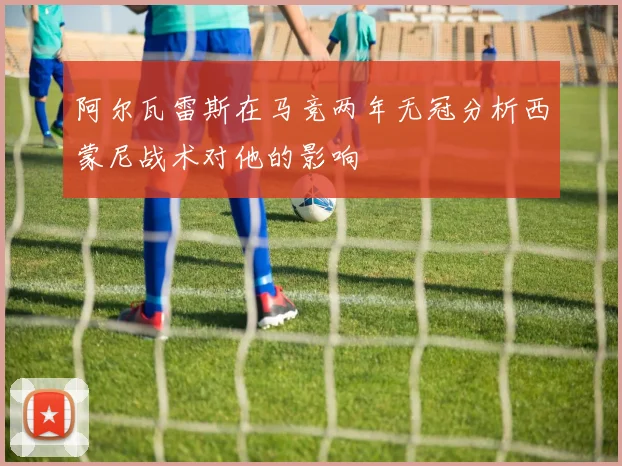 阿尔瓦雷斯在马竞两年无冠分析西蒙尼战术对他的影响