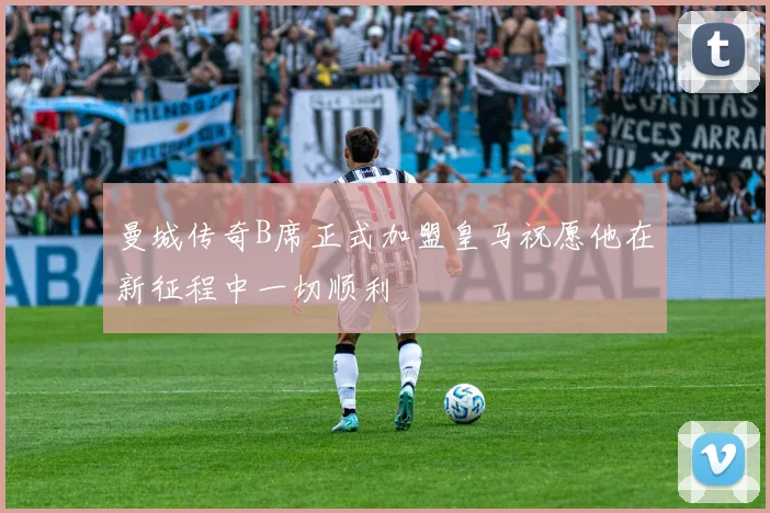 曼城传奇B席正式加盟皇马祝愿他在新征程中一切顺利