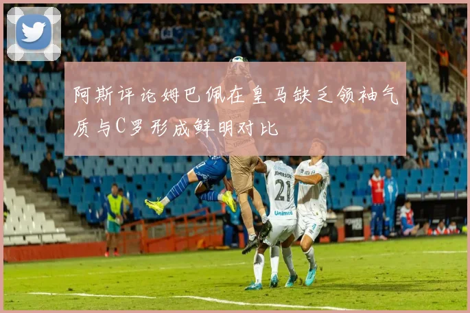 阿斯评论姆巴佩在皇马缺乏领袖气质与C罗形成鲜明对比