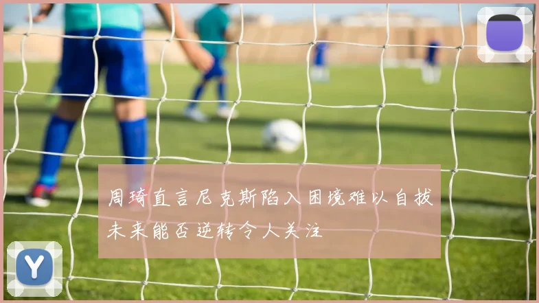 周琦直言尼克斯陷入困境难以自拔未来能否逆转令人关注
