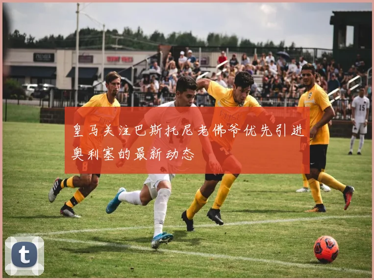 皇马关注巴斯托尼老佛爷优先引进奥利塞的最新动态