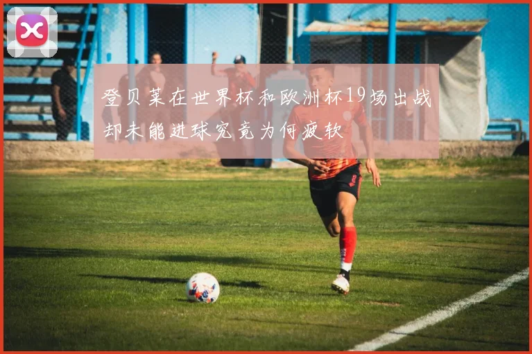 登贝莱在世界杯和欧洲杯19场出战却未能进球究竟为何疲软